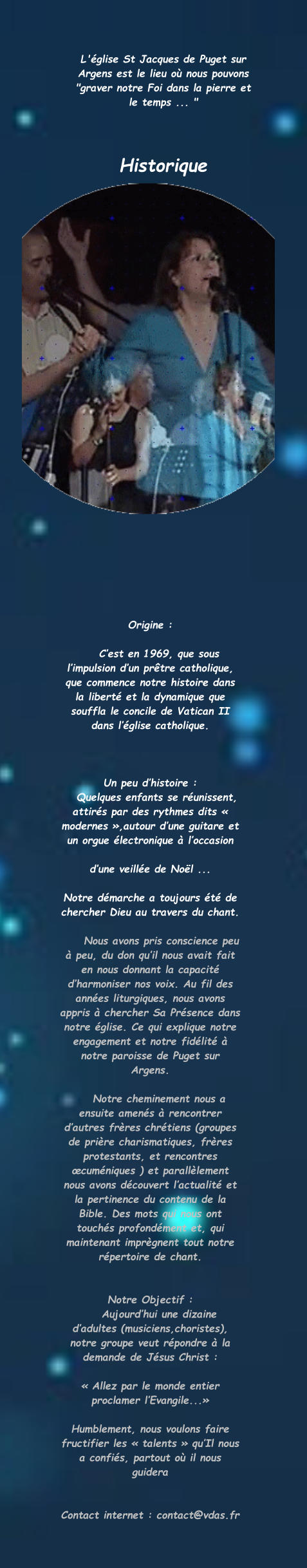 Origine :      C’est en 1969, que sous l’impulsion d’un prêtre catholique, que commence notre histoire dans la liberté et la dynamique que souffla le concile de Vatican II dans l’église catholique.     Un peu d’histoire :    Quelques enfants se réunissent, attirés par des rythmes dits « modernes »,autour d’une guitare et un orgue électronique à l’occasion  d’une veillée de Noël ...  Notre démarche a toujours été de chercher Dieu au travers du chant.       Nous avons pris conscience peu à peu, du don qu’il nous avait fait en nous donnant la capacité d’harmoniser nos voix. Au fil des années liturgiques, nous avons appris à chercher Sa Présence dans notre église. Ce qui explique notre engagement et notre fidélité à notre paroisse de Puget sur Argens.      Notre cheminement nous a ensuite amenés à rencontrer d’autres frères chrétiens (groupes de prière charismatiques, frères protestants, et rencontres œcuméniques ) et parallèlement nous avons découvert l’actualité et la pertinence du contenu de la Bible. Des mots qui nous ont touchés profondément et, qui maintenant imprègnent tout notre répertoire de chant.   Notre Objectif :     Aujourd’hui une dizaine d’adultes (musiciens,choristes), notre groupe veut répondre à la demande de Jésus Christ :  « Allez par le monde entier proclamer l’Evangile...»  Humblement, nous voulons faire fructifier les « talents » qu’Il nous a confiés, partout où il nous guidera   Contact internet : contact@vdas.fr  L'église St Jacques de Puget sur Argens est le lieu où nous pouvons "graver notre Foi dans la pierre et le temps ... "     Historique